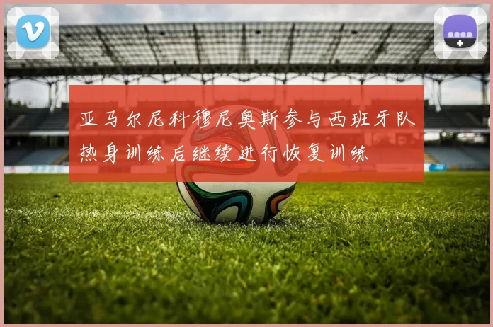 亚马尔尼科穆尼奥斯参与西班牙队热身训练后继续进行恢复训练