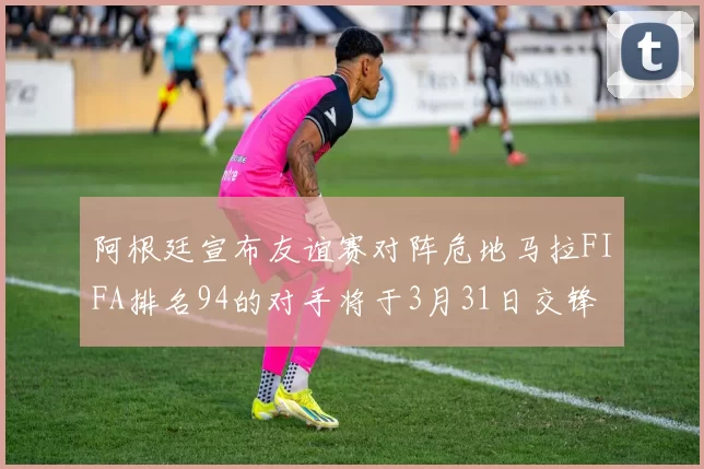 阿根廷宣布友谊赛对阵危地马拉FIFA排名94的对手将于3月31日交锋