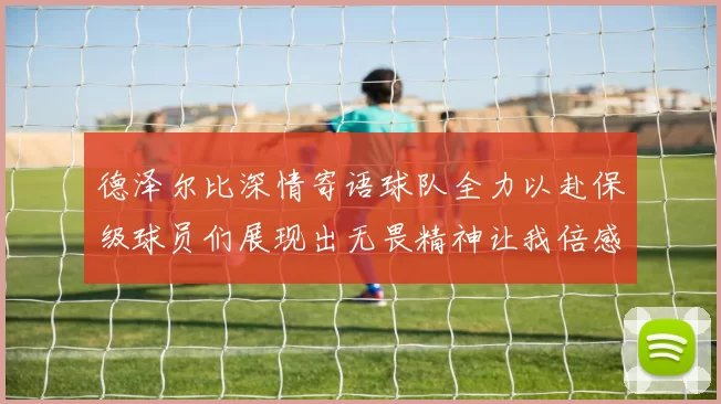 德泽尔比深情寄语球队全力以赴保级球员们展现出无畏精神让我倍感自豪