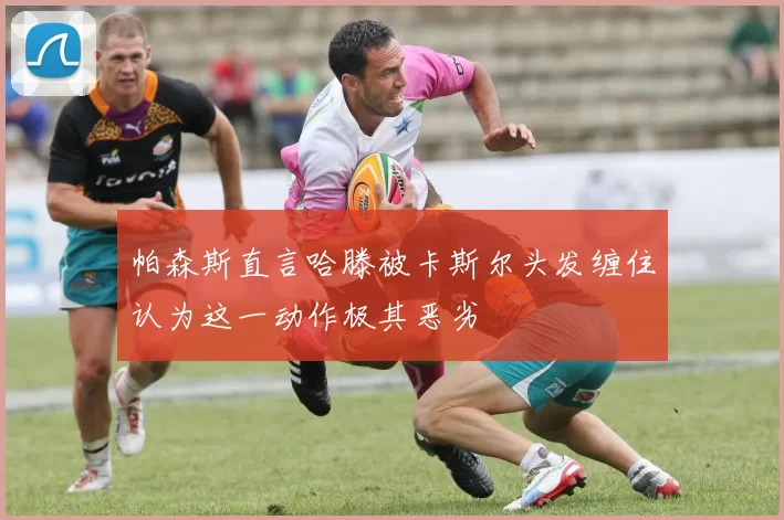 帕森斯直言哈滕被卡斯尔头发缠住认为这一动作极其恶劣