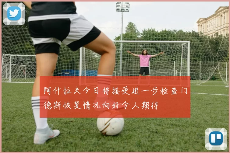 阿什拉夫今日将接受进一步检查门德斯恢复情况向好令人期待