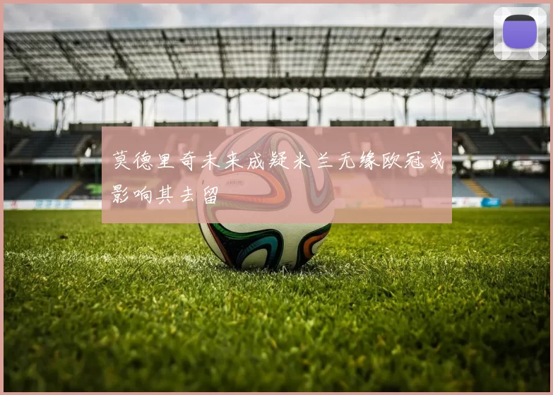 莫德里奇未来成疑米兰无缘欧冠或影响其去留