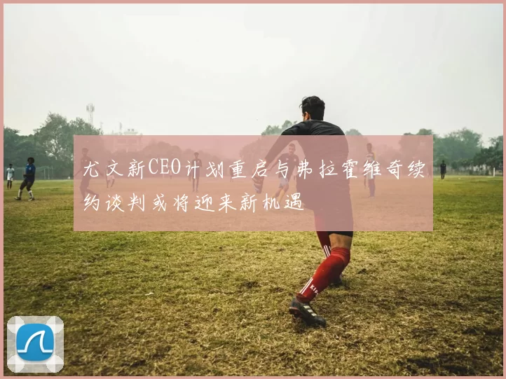 尤文新CEO计划重启与弗拉霍维奇续约谈判或将迎来新机遇