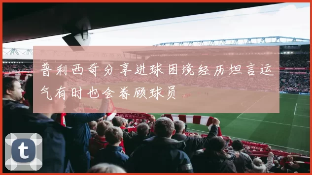 普利西奇分享进球困境经历坦言运气有时也会眷顾球员