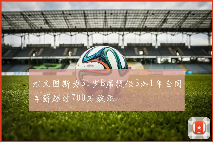 尤文图斯为31岁B席提供3加1年合同年薪超过700万欧元