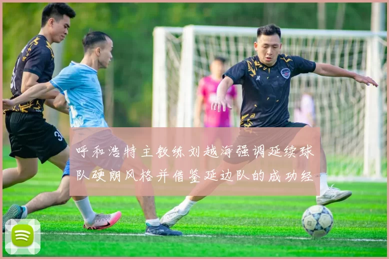 呼和浩特主教练刘越海强调延续球队硬朗风格并借鉴延边队的成功经验