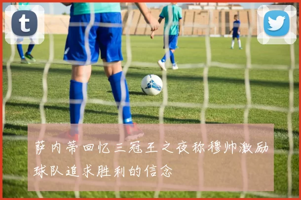 萨内蒂回忆三冠王之夜称穆帅激励球队追求胜利的信念