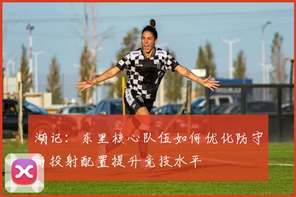 湖记：东里核心队伍如何优化防守与投射配置提升竞技水平