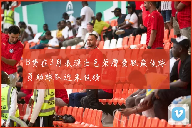 B费在3月表现出色荣膺曼联最佳球员助球队迎来佳绩