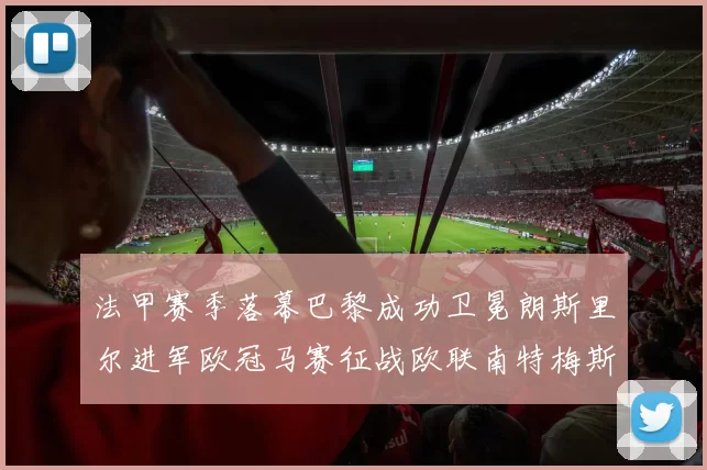 法甲赛季落幕巴黎成功卫冕朗斯里尔进军欧冠马赛征战欧联南特梅斯不幸降级