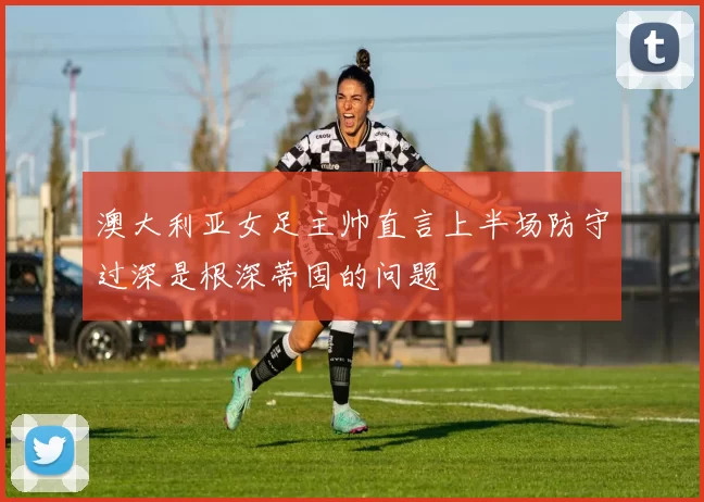 澳大利亚女足主帅直言上半场防守过深是根深蒂固的问题