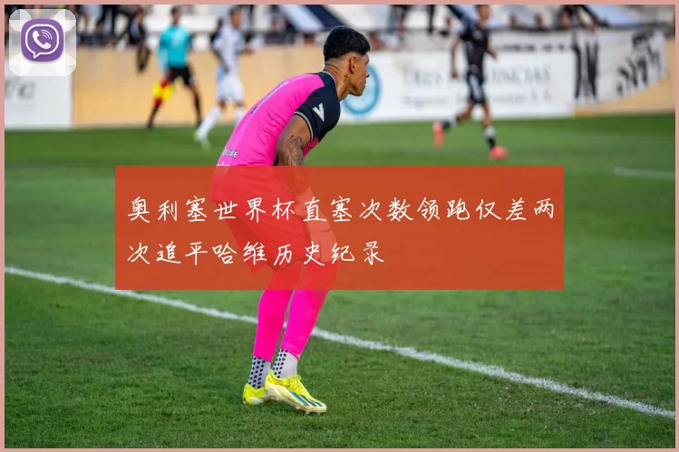 奥利塞世界杯直塞次数领跑仅差两次追平哈维历史纪录